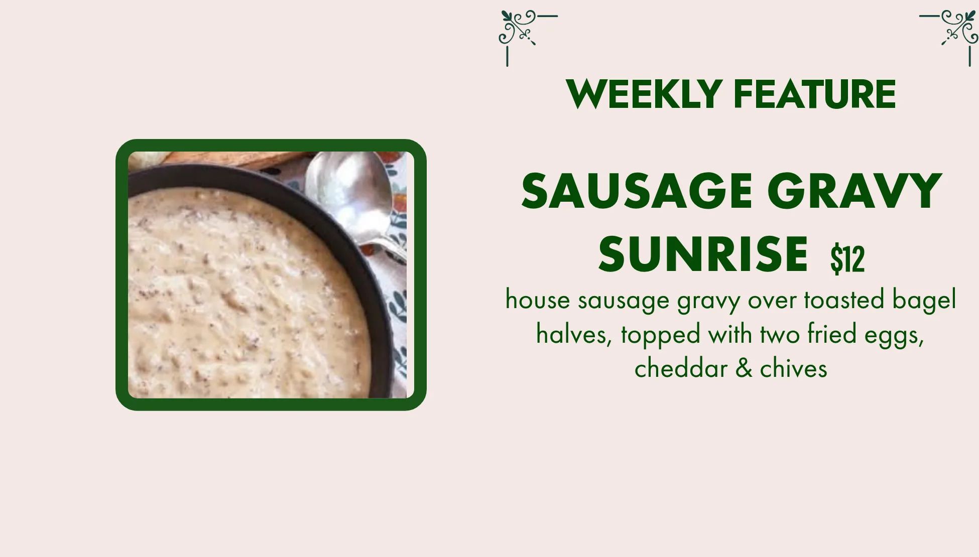 Weekly feature: Sausage Gravy Sunrise, $12. House sausage gravy over toasted bagel halves, topped with two fried eggs, cheddar & chives.